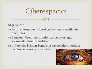 Ciberespacio: 
 
 ¿Qué es? 
 Es un entorno no físico el cual es credo mediante 
maquinas. 
 Función: Crear un mundo real pero casi que 
solamente visual y auditivo. 
 Influencia: Brindar beneficios personales o sociales 
con los recursos que esta trae. 
 