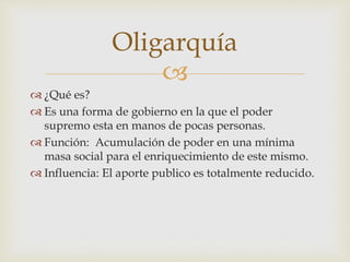 Oligarquía 
 
 ¿Qué es? 
 Es una forma de gobierno en la que el poder 
supremo esta en manos de pocas personas. 
 Función: Acumulación de poder en una mínima 
masa social para el enriquecimiento de este mismo. 
 Influencia: El aporte publico es totalmente reducido. 
