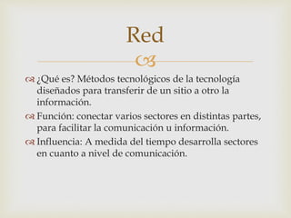Red 
 
 ¿Qué es? Métodos tecnológicos de la tecnología 
diseñados para transferir de un sitio a otro la 
información. 
 Función: conectar varios sectores en distintas partes, 
para facilitar la comunicación u información. 
 Influencia: A medida del tiempo desarrolla sectores 
en cuanto a nivel de comunicación. 
 
