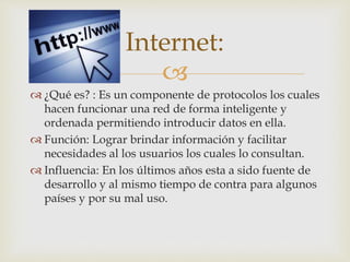 Internet: 
 
 ¿Qué es? : Es un componente de protocolos los cuales 
hacen funcionar una red de forma inteligente y 
ordenada permitiendo introducir datos en ella. 
 Función: Lograr brindar información y facilitar 
necesidades al los usuarios los cuales lo consultan. 
 Influencia: En los últimos años esta a sido fuente de 
desarrollo y al mismo tiempo de contra para algunos 
países y por su mal uso. 
 