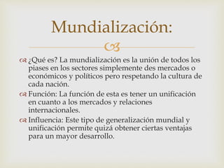 Mundialización: 
 
 ¿Qué es? La mundialización es la unión de todos los 
piases en los sectores simplemente des mercados o 
económicos y políticos pero respetando la cultura de 
cada nación. 
 Función: La función de esta es tener un unificación 
en cuanto a los mercados y relaciones 
internacionales. 
 Influencia: Este tipo de generalización mundial y 
unificación permite quizá obtener ciertas ventajas 
para un mayor desarrollo. 
 