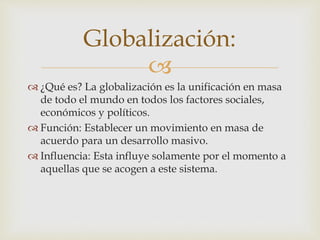 Globalización: 
 
 ¿Qué es? La globalización es la unificación en masa 
de todo el mundo en todos los factores sociales, 
económicos y políticos. 
 Función: Establecer un movimiento en masa de 
acuerdo para un desarrollo masivo. 
 Influencia: Esta influye solamente por el momento a 
aquellas que se acogen a este sistema. 
 