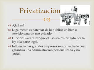 Privatización 
 
 ¿Qué es? 
 Legalmente es patentar de lo publico un bien o 
servicio para un uso privado. 
 Función: Garantizar que el uso sea restringido por la 
ley o la parte legal. 
 Influencia: las grandes empresas son privadas lo cual 
garantiza una administración personalizada y no 
social. 
 