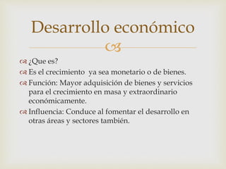 Desarrollo económico 
 
 ¿Que es? 
 Es el crecimiento ya sea monetario o de bienes. 
 Función: Mayor adquisición de bienes y servicios 
para el crecimiento en masa y extraordinario 
económicamente. 
 Influencia: Conduce al fomentar el desarrollo en 
otras áreas y sectores también. 
 