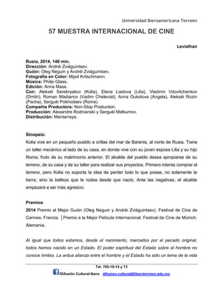 Universidad Iberoamericana Torreón
57 MUESTRA INTERNACIONAL DE CINE
Tel. 705-10-15 y 73
/Difusión Cultural Ibero difusion.cultural@iberotorreon.edu.mx
Leviathan
Rusia, 2014, 140 min.
Dirección: Andréi Zviáguintsev.
Guión: Oleg Neguin y Andréi Zviáguintsev.
Fotografía en Color: Mijaíl Kritschmann.
Música: Philip Glass.
Edición: Anna Mass.
Con: Alekséi Serebryakov (Kolia), Elena Liadova (Lilia), Vladimir Vdovitchenkov
(Dmitri), Roman Madianov (Vadim Cheleviat), Anna Oukolova (Angela), Alekséi Rozin
(Pacha), Serguéi Pokhodaev (Roma).
Compañía Productora: Non-Stop Production.
Producción: Alexandre Rodnianski y Serguéi Melkumov.
Distribución: Mantarraya.
Sinopsis:
Kolia vive en un pequeño pueblo a orillas del mar de Barents, al norte de Rusia. Tiene
un taller mecánico al lado de su casa, en donde vive con su joven esposa Lilia y su hijo
Roma, fruto de su matrimonio anterior. El alcalde del pueblo desea apropiarse de su
terreno, de su casa y de su taller para realizar sus proyectos. Primero intenta comprar el
terreno, pero Kolia no soporta la idea de perder todo lo que posee, no solamente la
tierra, sino la belleza que le rodea desde que nació. Ante las negativas, el alcalde
empezará a ser más agresivo.
Premios
2014 Premio al Mejor Guión (Oleg Neguin y Andréi Zviáguintsev). Festival de Cine de
Cannes. Francia. │Premio a la Mejor Película Internacional. Festival de Cine de Múnich.
Alemania.
Al igual que todos estamos, desde el nacimiento, marcados por el pecado original,
todos hemos nacido en un Estado. El poder espiritual del Estado sobre el hombre no
conoce límites. La ardua alianza entre el hombre y el Estado ha sido un tema de la vida
 