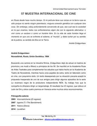 Universidad Iberoamericana Torreón
57 MUESTRA INTERNACIONAL DE CINE
Tel. 705-10-15 y 73
/Difusión Cultural Ibero difusion.cultural@iberotorreon.edu.mx
en Rusia desde hace mucho tiempo. Si mi película tiene sus raíces en la tierra rusa es
sólo porque no siento ningún parentesco, ninguna conexión genética con cualquier otra
cosa. Sin embargo, estoy profundamente convencido de que, sea cual sea la sociedad
en la que vivamos, todos nos enfrentaremos algún día con la siguiente alternativa: o
vivir como un esclavo o como un hombre libre. En la vida de cada hombre llega el
momento en que uno se enfrenta al sistema, al “mundo”, y debe luchar por su sentido
de la justicia, su sentido de Dios en la Tierra.
Andréi Zviáguintsev
Andréi Zviáguintsev
Novosibirsk, Rusia, Unión Soviética, 1964
Buscando una carrera en la industria fílmica, Zviáguintsev dejó de actuar en teatros de
provincia y se mudó a Moscú a principios de los 90. Se inscribió en la Academia Rusa
de Artes Teatrales para complementar los estudios que había hecho en la Academia de
Teatro de Novosibirsk, mientras hacía unos papeles de extra, tanto en televisión como
en cine, con poquísimo éxito. Un tanto desesperado por su situación precaria aceptó la
propuesta inesperada de uno de sus amigos para dirigir algunos episodios de la serie
La recámara negra de la productora independiente REN. Su trabajo hizo que la
compañía le ofreciera dirigir un largometraje. El resultado fue El regreso, que obtuvo el
León de Oro y otros cuatro premios en Venecia entre muchos otros reconocimientos.
Filmografía selecta
2003 Vozvrashchenie (El regreso)
2007 Izganie (T.I The Banishment)
2011 Yelena (Elena)
2014 Leviathan
 