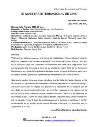 Universidad Iberoamericana Torreón
57 MUESTRA INTERNACIONAL DE CINE
Tel. 705-10-15 y 73
/Difusión Cultural Ibero difusion.cultural@iberotorreon.edu.mx
Dos días, una noche
Deux jours, une nuit,
Bélgica-Italia-Francia, 2014, 95 min.
Dirección y Guióm: Jean-Pierre Dardenne y Luc Dardenne.
Fotografía en Color: Alain Marcoen.
Edición: Marie-Hélène Dozo.
Con: Marion Cotillard (Sandra), Fabrizio Rongione (Manu), Pili Groyne (Estelle), Simon
Caudry (Maxime), Catherine Salée (Juliette), Baptiste Sornin (Dumont), Alain Eloy
(Willy).
Compañía Productora: Les Films du Fleuve, France 2 Cinéma, Radio Télévision Belge
Francophone, Eyeworks, Belgacom, Archipel 35, BIM Distribuzione.
Producción: Jean-Pierre Dardenne, Luc Dardenne y Denis Freyd.
Distribución: Cinemas Nueva Era.
Sinopsis
Víctima de un colapso nervioso, una obrera es incapacitada. Entonces los patrones de
la fábrica proponen a los demás trabajadores tomar tiempos extras en su lugar, además
de un bono para cada uno. Durante un fin de semana, ella visita a sus compañeros para
que renuncien a la propuesta a favor de su empleo. El nuevo filme de los hermanos
Dardenne es un retrato hiperrealista de la clase obrera europea, enfrentada siempre a
un destino incierto, potenciado por la sensible interpretación de Marion Cotillard.
Queríamos mostrar como una mujer, sin darse cuenta, trata de inspirar durante un fin
de semana un sentimiento de solidaridad totalmente perdido en su centro de trabajo.
Intentando conservar su empleo, ella promueve la necesidad de ser solidario con el
otro. Este era nuestro principal interés. No encontrar culpables en los patrones de la
fábrica, en los demás obreros o en la competencia voraz. Sandra, la protagonista, le
tiene miedo a todo. A vivir, a existir, a dar su opinión. No siente nada, inclusive dice que
ella no es nada. Pero a lo largo de su odisea aprende a construir la confianza. A confiar
en los demás, en su marido, en ella misma. Termina sintiéndose con derecho a vivir, a
expresarse, a ser feliz.
Jean-Pierre Dardenne y Luc Dardenne.
 