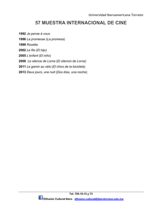 Universidad Iberoamericana Torreón
57 MUESTRA INTERNACIONAL DE CINE
Tel. 705-10-15 y 73
/Difusión Cultural Ibero difusion.cultural@iberotorreon.edu.mx
1992 Je pense à vous
1996 La promesse (La promesa)
1999 Rosetta
2002 Le fils (El hijo)
2005 L’enfant (El niño)
2008 Le silence de Lorna (El silencio de Lorna)
2011 Le gamin au vélo (El chico de la bicicleta)
2013 Deux jours, une nuit (Dos días, una noche)
 