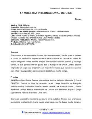 Universidad Iberoamericana Torreón
57 MUESTRA INTERNACIONAL DE CINE
Tel. 705-10-15 y 73
/Difusión Cultural Ibero difusion.cultural@iberotorreon.edu.mx
Güeros
México, 2014, 106 min.
Dirección: Alonso Ruizpalacios.
Guión: Alonso Ruizpalacios y Gibrán Portela.
Fotografía en blanco y negro: Damián García. Música: Tomás Barreiro.
Edición: Yibrán Assuad, Ana García.
Con: Tenoch Huerta (Sombra), Sebastián Aguirre (Tomás), Ilse Salas (Ana), Leonardo
Ortizgris (Santos), Raúl Briones (Furia), Laura Almela (Isabel).
Compañía Productora: IMCINE, Postal Producciones.
Productor: Ramiro Ruiz Ruíz-Funes.
Distribución: Cine CANÍBAL.
Sinopsis
Güeros narra el encuentro entre Sombra y su hermano menor, Tomás, quien lo visita en
la ciudad de México tras algunos sucesos desafortunados en casa de su madre. La
llegada del joven Tomás imprime energía a la monótona vida de Sombra y su amigo
Santos, la cual parece estar en pausa tras la huelga de la UNAM. Juntos, deciden
emprender un viaje para encontrar a un legendario músico que escuchaban cuando
eran niños y cuyo paradero es desconocido desde hace mucho tiempo.
Premios
2014 Mejor Opera Prima. Festival Internacional de Cine de Berlín. Alemania. │ Premio
FIPRESCI. Festival de Cine de Jerusalén. Israel. │Mejor Dirección de Fotografía
(Damián García). Festival de Cine de Tribeca. Nueva York. Estados Unidos. │Premio
Horizontes Latinos. Festival Internacional de Cine de San Sebastián. España. │Mejor
Opera Prima. Festival de Cine de Lima. Perú.
Güeros es una roadmovie urbana que ocurre en la ciudad de México, y es una historia
que sucede en el contexto de una huelga universitaria, que ha durado mucho tiempo, y
 