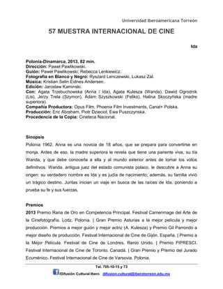 Universidad Iberoamericana Torreón
57 MUESTRA INTERNACIONAL DE CINE
Tel. 705-10-15 y 73
/Difusión Cultural Ibero difusion.cultural@iberotorreon.edu.mx
Ida
Polonia-Dinamarca, 2013, 82 min.
Dirección: Paweł Pawlikowski.
Guión: Paweł Pawlikowski, Rebecca Lenkiewicz.
Fotografía en Blanco y Negro: Ryszard Lenczewski, Lukasz Zal.
Música: Kristian Selin Eidnes Andersen.
Edición: Jaroslaw Kaminski.
Con: Agata Trzebuchowska (Anna / Ida), Agata Kulesza (Wanda), Dawid Ogrodnik
(Lis), Jerzy Trela (Szymon), Adam Szyszkowski (Feliks), Halina Skoczyńska (madre
superiora).
Compañía Productora: Opus Film, Phoenix Film Investments, Canal+ Polska.
Producción: Eric Abraham, Piotr Dzieciol, Ewa Puszczynska.
Procedencia de la Copia: Cineteca Nacional.
Sinopsis
Polonia 1962. Anna es una novicia de 18 años, que se prepara para convertirse en
monja. Antes de eso, la madre superiora le revela que tiene una pariente viva, su tía
Wanda, y que debe conocerla a ella y al mundo exterior antes de tomar los votos
definitivos. Wanda, antigua juez del estado comunista polaco, le descubre a Anna su
origen: su verdadero nombre es Ida y es judía de nacimiento; además, su familia vivió
un trágico destino. Juntas inician un viaje en busca de las raíces de Ida, poniendo a
prueba su fe y sus fuerzas.
Premios
2013 Premio Rana de Oro en Competencia Principal. Festival Camerimage del Arte de
la Cinefotografía. Lodz, Polonia. | Gran Premio Asturias a la mejor película y mejor
producción. Premios a mejor guión y mejor actriz (A. Kulesza) y Premio Gil Parrondo a
mejor diseño de producción. Festival Internacional de Cine de Gijón. España. | Premio a
la Mejor Película. Festival de Cine de Londres. Renio Unido. | Premio FIPRESCI.
Festival Internacional de Cine de Toronto. Canadá. | Gran Premio y Premio del Jurado
Ecuménico. Festival Internacional de Cine de Varsovia. Polonia.
 