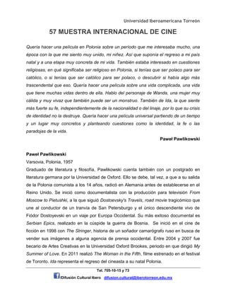 Universidad Iberoamericana Torreón
57 MUESTRA INTERNACIONAL DE CINE
Tel. 705-10-15 y 73
/Difusión Cultural Ibero difusion.cultural@iberotorreon.edu.mx
Quería hacer una película en Polonia sobre un período que me interesaba mucho, una
época con la que me siento muy unido, mi niñez. Así que suponía el regreso a mi país
natal y a una etapa muy concreta de mi vida. También estaba interesado en cuestiones
religiosas, en qué significaba ser religioso en Polonia, si tenías que ser polaco para ser
católico, o si tenías que ser católico para ser polaco, o descubrir si había algo más
trascendental que eso. Quería hacer una película sobre una vida complicada, una vida
que tiene muchas vidas dentro de ella. Hablo del personaje de Wanda, una mujer muy
cálida y muy vivaz que también puede ser un monstruo. También de Ida, la que siente
más fuerte su fe, independientemente de la nacionalidad o del linaje, por lo que su crisis
de identidad no la destruye. Quería hacer una película universal partiendo de un tiempo
y un lugar muy concretos y planteando cuestiones como la identidad, la fe o las
paradojas de la vida.
Paweł Pawlikowski
Paweł Pawlikowski
Varsovia, Polonia, 1957
Graduado de literatura y filosofía, Pawlikowski cuenta también con un postgrado en
literatura germana por la Universidad de Oxford. Ello se debe, tal vez, a que a su salida
de la Polonia comunista a los 14 años, radicó en Alemania antes de establecerse en el
Reino Unido. Se inició como documentalista con la producción para televisión From
Moscow to Pietushki, a la que siguió Dostoevsky's Travels, road movie tragicómico que
une al conductor de un tranvía de San Petersburgo y el único descendiente vivo de
Fiódor Dostoyevski en un viaje por Europa Occidental. Su más exitoso documental es
Serbian Epics, realizado en la cúspide la guerra de Bosnia. Se inició en el cine de
ficción en 1998 con The Stringer, historia de un soñador camarógrafo ruso en busca de
vender sus imágenes a alguna agencia de prensa occidental. Entre 2004 y 2007 fue
becario de Artes Creativas en la Universidad Oxford Brookes, periodo en que dirigió My
Summer of Love. En 2011 realizó The Woman in the Fifth, filme estrenado en el festival
de Toronto. Ida representa el regreso del cineasta a su natal Polonia.
 