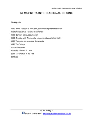 Universidad Iberoamericana Torreón
57 MUESTRA INTERNACIONAL DE CINE
Tel. 705-10-15 y 73
/Difusión Cultural Ibero difusion.cultural@iberotorreon.edu.mx
Filmografía:
1990 From Moscow to Pietushki, documental para la televisión
1991 Dostoevsky's Travels, documental
1992 Serbian Epics, documental
1994 Tripping with Zhirinovsky, documental para la televisión
1998 Twockers, cortometraje documental
1998 The Stringer
2000 Last Resort
2004 My Summer of Love
2011 The Woman in the Fifth
2013 Ida
 