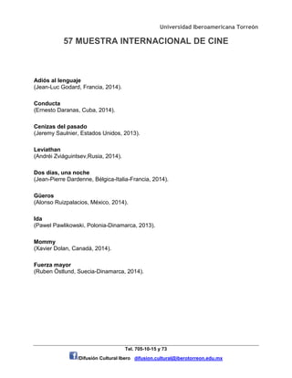 Universidad Iberoamericana Torreón
57 MUESTRA INTERNACIONAL DE CINE
Tel. 705-10-15 y 73
/Difusión Cultural Ibero difusion.cultural@iberotorreon.edu.mx
Adiós al lenguaje
(Jean-Luc Godard, Francia, 2014).
Conducta
(Ernesto Daranas, Cuba, 2014).
Cenizas del pasado
(Jeremy Saulnier, Estados Unidos, 2013).
Leviathan
(Andréi Zviáguintsev,Rusia, 2014).
Dos días, una noche
(Jean-Pierre Dardenne, Bélgica-Italia-Francia, 2014).
Güeros
(Alonso Ruizpalacios, México, 2014).
Ida
(Pawel Pawlikowski, Polonia-Dinamarca, 2013).
Mommy
(Xavier Dolan, Canadá, 2014).
Fuerza mayor
(Ruben Östlund, Suecia-Dinamarca, 2014).
 