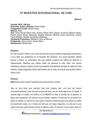 Universidad Iberoamericana Torreón
57 MUESTRA INTERNACIONAL DE CINE
Tel. 705-10-15 y 73
/Difusión Cultural Ibero difusion.cultural@iberotorreon.edu.mx
Mommy
Canadá, 2014, 140 min.
Dirección, Guión y Edición: Xavier Dolan.
Fotografía en Color: André Turpin.
Música: Noia.
Con: Anne Dorval (Diane Die), Antoine Olivier Pilon (Steve), Suzanne Clément (Kyla),
Patrick Huard (Paul), Alexandre Goyette (Patrick), Michèle Lituac (directora), Viviane
Pacal (Marthe), Natalie Hamel-Roy (Natacha).
Compañía Productora: Metafilms, Sons of Manual.
Producción: Nancy Grant, Xavier Dolan.
Distribución: Mantarraya.
Sinopsis
En una Canadá ficticia, una nueva ley permite que los padres angustiados abandonen
a sus hijos con problemas en el hospital. Die Després, una viuda decidida, intenta
educar a Steve, su carismático hijo que padece trastorno por déficit de atención e
hiperquinesia. Mientras que ambos tratan de ganarse la vida, Kyla, una vecina
misteriosa, ofrece su ayuda. Como la presencia reconfortante de Kyla es cada vez más
intensa, surgen preguntas acerca del misterio de su vida y el vínculo que podría unirle a
Steve y Die.
Premios
2014 Premio del Jurado. Festival de Cine de Cannes. Francia.
Hay un solo tema que conozco más que ninguno otro, uno que me inspira
incondicionalmente y que amo por encima de todo, ese sin duda alguna es mi madre. Y
cuando digo mi madre, me refiero a LA MADRE en todo el sentido de la palabra, la
figura que representa. Es ella por la que siempre regreso. Es ella por la que quiero ver
ganar la batalla; es ella por la que quiero inventar problemas para que tenga el crédito
de resolverlos todos; es a través de ella que me hago preguntas; es ella por la que
quiero escuchar gritar fuerte cuando no dijimos nada. Es ella por la que quiero estar en
 