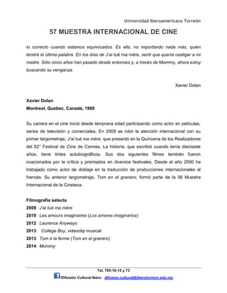 Universidad Iberoamericana Torreón
57 MUESTRA INTERNACIONAL DE CINE
Tel. 705-10-15 y 73
/Difusión Cultural Ibero difusion.cultural@iberotorreon.edu.mx
lo correcto cuando estamos equivocados. Es ella, no importando nada más, quien
tendrá la última palabra. En los días de J’ai tué ma mère, sentí que quería castigar a mi
madre. Sólo cinco años han pasado desde entonces y, a través de Mommy, ahora estoy
buscando su venganza.
Xavier Dolan
Xavier Dolan
Montreal, Quebec, Canadá, 1989
Su carrera en el cine inició desde temprana edad participando como actor en películas,
series de televisión y comerciales. En 2009 se robó la atención internacional con su
primer largometraje, J’ai tué ma mère, que presentó en la Quincena de los Realizadores
del 62° Festival de Cine de Cannes. La historia, que escribió cuando tenía diecisiete
años, tiene tintes autobiográficos. Sus dos siguientes filmes también fueron
ovacionados por la crítica y premiados en diversos festivales. Desde el año 2000 ha
trabajado como actor de doblaje en la traducción de producciones internacionales al
francés. Su anterior largometraje, Tom en el granero, formó parte de la 56 Muestra
Internacional de la Cineteca.
Filmografía selecta
2009 J’ai tué ma mère
2010 Les amours imaginaires (Los amores imaginarios)
2012 Laurence Anyways
2013 College Boy, videoclip musical
2013 Tom à la ferme (Tom en el granero)
2014 Mommy
 