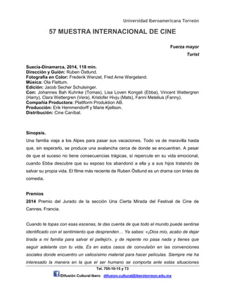 Universidad Iberoamericana Torreón
57 MUESTRA INTERNACIONAL DE CINE
Tel. 705-10-15 y 73
/Difusión Cultural Ibero difusion.cultural@iberotorreon.edu.mx
Fuerza mayor
Turist
Suecia-Dinamarca, 2014, 118 min.
Dirección y Guión: Ruben Östlund.
Fotografía en Color: Frederik Wenzel, Fred Arne Wergeland.
Música: Ola Fløttum.
Edición: Jacob Secher Schulsinger.
Con: Johannes Bah Kuhnke (Tomas), Lisa Loven Kongsli (Ebba), Vincent Wettergren
(Harry), Clara Wettergren (Vera), Kristofer Hivju (Mats), Fanni Metelius (Fanny).
Compañía Productora: Plattform Produktion AB.
Producción: Erik Hemmendorff y Marie Kjellson.
Distribución: Cine Caníbal.
Sinopsis.
Una familia viaja a los Alpes para pasar sus vacaciones. Todo va de maravilla hasta
que, sin esperarlo, se produce una avalancha cerca de donde se encuentran. A pesar
de que el suceso no tiene consecuencias trágicas, sí repercute en su vida emocional,
cuando Ebba descubre que su esposo los abandonó a ella y a sus hijos tratando de
salvar su propia vida. El filme más reciente de Ruben Östlund es un drama con tintes de
comedia.
Premios
2014 Premio del Jurado de la sección Una Cierta Mirada del Festival de Cine de
Cannes. Francia.
Cuando te topas con esas escenas, te das cuenta de que todo el mundo puede sentirse
identificado con el sentimiento que desprenden… Ya sabes: «¡Dios mío, acabo de dejar
tirada a mi familia para salvar el pellejo!», y de repente no pasa nada y tienes que
seguir adelante con tu vida. Es en estos casos de convulsión en las convenciones
sociales donde encuentro un valiosísimo material para hacer películas. Siempre me ha
interesado la manera en la que el ser humano se comporta ante estas situaciones
 