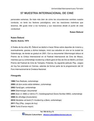 Universidad Iberoamericana Torreón
57 MUESTRA INTERNACIONAL DE CINE
Tel. 705-10-15 y 73
/Difusión Cultural Ibero difusion.cultural@iberotorreon.edu.mx
personales extremas. Se trata más bien de cómo las circunstancias cambian nuestra
conducta, no tanto los factores psicológicos, sino las reacciones instintivas que
tenemos. Me gusta mirar a los humanos y sus reacciones desde el punto de vista
conductual.
Ruben Östlund
Ruben Östlund
Styrsö, Suecia, 1974
A finales de los años 90, Östlund se dedicó a hacer filmes sobre deportes de invierno y
eventualmente, gracias a dichos trabajos, inició sus estudios en cine en la ciudad de
Gotemburgo, de donde se graduó en 2001. Con su documental Gitarrmongot obtuvo el
Premio de la Crítica Internacional en el Festival Internacional de Cine de Moscú,
mientras que su cortometraje Incident by a Bank ganó el Oso de Oro en Berlín y el Gran
Premio del Festival de Cine de Tampere, Finlandia. Su siguiente película Play. Juegos
de hoy fue premiada en Cannes, además de formar parte de la programación del 32
Foro Internacional de la Cineteca Nacional.
Filmografía
1996 Free Radicals, cortometraje
2000 Låt dom andra sköta kärleken, cortometraje
2002 Familj igen, cortometraje
2004 Gitarrmongot, documental
2005 Scen nr: 6882 ur mitt liv (T.I. Autobiographical Scene Number 6882), cortometraje
2008 De ofrivilliga (Involuntario)
2010 Händelse vid bank (T.I Incident by a Bank, cortometraje)
2011 Play (Play. Juegos de hoy)
2014 Turist (Fuerza mayor)
 
