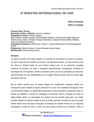 Universidad Iberoamericana Torreón
57 MUESTRA INTERNACIONAL DE CINE
Tel. 705-10-15 y 73
/Difusión Cultural Ibero difusion.cultural@iberotorreon.edu.mx
Adiós al lenguaje
Adieu au langage
Francia, 2014, 70 min.
Dirección, Guión y Edición: Jean-Luc Godard.
Fotografía en Color: Fabrice Aragno.
Con: Héloise Godet (Josette), Kamel Abdelli (Gédéon), Richard Chevallier (Marcus),
Zoé Bruneau (Ivitch), Christian Gregori (Davidson), Jessica Erickson (Mary Shelley),
Jean-Luc Godard (narrador).
Compañía Productora: Wild Bunch, Canal +, Centre National de la Cinématographie
(CNC).
Producción: Brahim Chioua, Vincent Maraval y Alain Sarde.
Distribución: Cinemas Nueva Era.
Sinopsis
La idea es simple: una mujer casada y un hombre se encuentran, se aman, se pelean.
Un perro vaga entre la ciudad y el campo. Las estaciones pasan. La más reciente cinta
de Jean-Luc Godard parte de una historia clásica que se va volviendo compleja
mediante la intrusión de citas e imágenes deslumbrantes conseguidas mediante la
tecnología 3D. El resultado confirma a Godard como uno de los cineastas que más han
experimentado con las posibilidades de la imagen fílmica durante más de medio siglo
de historia del cine.
De la misma manera que no existe imagen sin imaginación, tampoco existe una
imaginación para resolver la aporía dolorosa en la que vive instalado el lenguaje: tiene
una dimensión pública, un significado social que lo hace accesible a cualquiera, pero no
puede ser hablado ni escrito sin segregar la dimensión íntima y singular de quien lo
habla desde dentro. La tecnología hoy parece que ha resuelto todo esto. Las redes
sociales falsean la posición desde la que se habla; generan la ilusión de que se puede
hablar desde fuera del propio lenguaje. El lenguaje de nuestro tiempo es un lenguaje
tecnológico, a base de unos y ceros. Así que quizás el título de mi película, Adiós al
 
