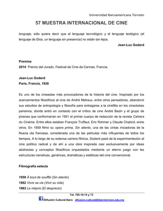 Universidad Iberoamericana Torreón
57 MUESTRA INTERNACIONAL DE CINE
Tel. 705-10-15 y 73
/Difusión Cultural Ibero difusion.cultural@iberotorreon.edu.mx
lenguaje, sólo quiera decir que el lenguaje tecnológico y el lenguaje teológico (el
lenguaje de Dios, un lenguaje sin presencia) no están tan lejos.
Jean-Luc Godard
Premios
2014 Premio del Jurado. Festival de Cine de Cannes. Francia.
Jean-Luc Godard
París, Francia, 1930
Es uno de los cineastas más provocadores de la historia del cine. Inspirado por los
acercamientos filosóficos al cine de André Malraux, entre otros pensadores, abandonó
sus estudios de antropología y filosofía para entregarse a la cinefilia en los cineclubes
parisinos, donde entró en contacto con el crítico de cine André Bazin y el grupo de
jóvenes que conformarían en 1951 el primer cuerpo de redacción de la revista Cahiers
du Cinéma. Entre ellos estaban François Truffaut, Eric Rohmer y Claude Chabrol, entre
otros. En 1959 filmó su opera prima, Sin aliento, una de las cintas iniciadoras de la
Nueva ola francesa, considerada una de las películas más influyentes de todos los
tiempos. A lo largo de su extensa carrera fílmica, Godard pasó de la experimentación al
cine político radical y de ahí a una obra inspirada casi exclusivamente por ideas
abstractas y conceptos filosóficos orquestados mediante un eterno juego con las
estructuras narrativas, genéricas, dramáticas y estéticas del cine convencional.
Filmografía selecta
1959 À bout de soufflé (Sin aliento)
1962 Vivre sa vie (Vivir su vida)
1963 Le mépris (El desprecio)
 
