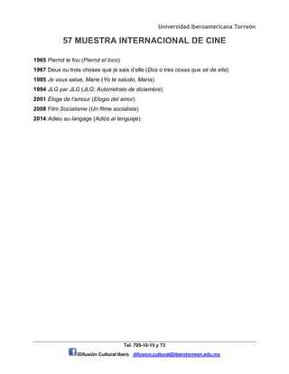 Universidad Iberoamericana Torreón
57 MUESTRA INTERNACIONAL DE CINE
Tel. 705-10-15 y 73
/Difusión Cultural Ibero difusion.cultural@iberotorreon.edu.mx
1965 Pierrot le fou (Pierrot el loco)
1967 Deux ou trois choses que je sais d’elle (Dos o tres cosas que sé de ella)
1985 Je vous salue, Marie (Yo te saludo, María)
1994 JLG par JLG (JLG: Autorretrato de diciembre)
2001 Éloge de l’amour (Elogio del amor)
2008 Film Socialisme (Un filme socialista)
2014 Adieu au langage (Adiós al lenguaje)
 