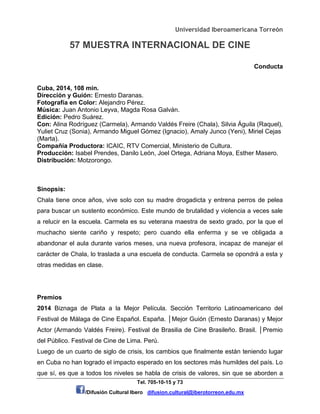 Universidad Iberoamericana Torreón
57 MUESTRA INTERNACIONAL DE CINE
Tel. 705-10-15 y 73
/Difusión Cultural Ibero difusion.cultural@iberotorreon.edu.mx
Conducta
Cuba, 2014, 108 min.
Dirección y Guión: Ernesto Daranas.
Fotografía en Color: Alejandro Pérez.
Música: Juan Antonio Leyva, Magda Rosa Galván.
Edición: Pedro Suárez.
Con: Alina Rodríguez (Carmela), Armando Valdés Freire (Chala), Silvia Águila (Raquel),
Yuliet Cruz (Sonia), Armando Miguel Gómez (Ignacio), Amaly Junco (Yeni), Miriel Cejas
(Marta).
Compañía Productora: ICAIC, RTV Comercial, Ministerio de Cultura.
Producción: Isabel Prendes, Danilo León, Joel Ortega, Adriana Moya, Esther Masero.
Distribución: Motzorongo.
Sinopsis:
Chala tiene once años, vive solo con su madre drogadicta y entrena perros de pelea
para buscar un sustento económico. Este mundo de brutalidad y violencia a veces sale
a relucir en la escuela. Carmela es su veterana maestra de sexto grado, por la que el
muchacho siente cariño y respeto; pero cuando ella enferma y se ve obligada a
abandonar el aula durante varios meses, una nueva profesora, incapaz de manejar el
carácter de Chala, lo traslada a una escuela de conducta. Carmela se opondrá a esta y
otras medidas en clase.
Premios
2014 Biznaga de Plata a la Mejor Película. Sección Territorio Latinoamericano del
Festival de Málaga de Cine Español. España. │Mejor Guión (Ernesto Daranas) y Mejor
Actor (Armando Valdés Freire). Festival de Brasilia de Cine Brasileño. Brasil. │Premio
del Público. Festival de Cine de Lima. Perú.
Luego de un cuarto de siglo de crisis, los cambios que finalmente están teniendo lugar
en Cuba no han logrado el impacto esperado en los sectores más humildes del país. Lo
que sí, es que a todos los niveles se habla de crisis de valores, sin que se aborden a
 