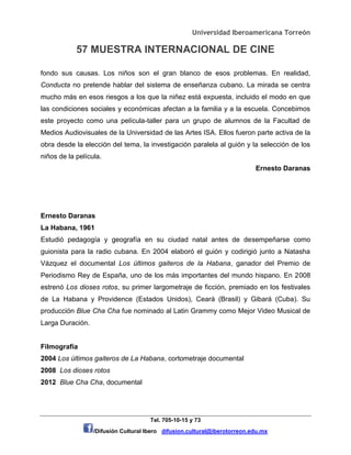Universidad Iberoamericana Torreón
57 MUESTRA INTERNACIONAL DE CINE
Tel. 705-10-15 y 73
/Difusión Cultural Ibero difusion.cultural@iberotorreon.edu.mx
fondo sus causas. Los niños son el gran blanco de esos problemas. En realidad,
Conducta no pretende hablar del sistema de enseñanza cubano. La mirada se centra
mucho más en esos riesgos a los que la niñez está expuesta, incluido el modo en que
las condiciones sociales y económicas afectan a la familia y a la escuela. Concebimos
este proyecto como una película-taller para un grupo de alumnos de la Facultad de
Medios Audiovisuales de la Universidad de las Artes ISA. Ellos fueron parte activa de la
obra desde la elección del tema, la investigación paralela al guión y la selección de los
niños de la película.
Ernesto Daranas
Ernesto Daranas
La Habana, 1961
Estudió pedagogía y geografía en su ciudad natal antes de desempeñarse como
guionista para la radio cubana. En 2004 elaboró el guión y codirigió junto a Natasha
Vázquez el documental Los últimos gaiteros de la Habana, ganador del Premio de
Periodismo Rey de España, uno de los más importantes del mundo hispano. En 2008
estrenó Los dioses rotos, su primer largometraje de ficción, premiado en los festivales
de La Habana y Providence (Estados Unidos), Ceará (Brasil) y Gibará (Cuba). Su
producción Blue Cha Cha fue nominado al Latin Grammy como Mejor Video Musical de
Larga Duración.
Filmografía
2004 Los últimos gaiteros de La Habana, cortometraje documental
2008 Los dioses rotos
2012 Blue Cha Cha, documental
 