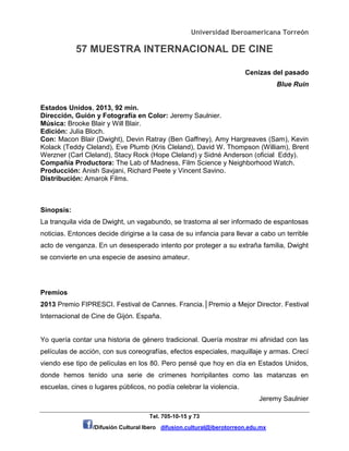 Universidad Iberoamericana Torreón
57 MUESTRA INTERNACIONAL DE CINE
Tel. 705-10-15 y 73
/Difusión Cultural Ibero difusion.cultural@iberotorreon.edu.mx
Cenizas del pasado
Blue Ruin
Estados Unidos, 2013, 92 min.
Dirección, Guión y Fotografía en Color: Jeremy Saulnier.
Música: Brooke Blair y Will Blair.
Edición: Julia Bloch.
Con: Macon Blair (Dwight), Devin Ratray (Ben Gaffney), Amy Hargreaves (Sam), Kevin
Kolack (Teddy Cleland), Eve Plumb (Kris Cleland), David W. Thompson (William), Brent
Werzner (Carl Cleland), Stacy Rock (Hope Cleland) y Sidné Anderson (oficial Eddy).
Compañía Productora: The Lab of Madness, Film Science y Neighborhood Watch.
Producción: Anish Savjani, Richard Peete y Vincent Savino.
Distribución: Amarok Films.
Sinopsis:
La tranquila vida de Dwight, un vagabundo, se trastorna al ser informado de espantosas
noticias. Entonces decide dirigirse a la casa de su infancia para llevar a cabo un terrible
acto de venganza. En un desesperado intento por proteger a su extraña familia, Dwight
se convierte en una especie de asesino amateur.
Premios
2013 Premio FIPRESCI. Festival de Cannes. Francia.│Premio a Mejor Director. Festival
Internacional de Cine de Gijón. España.
Yo quería contar una historia de género tradicional. Quería mostrar mi afinidad con las
películas de acción, con sus coreografías, efectos especiales, maquillaje y armas. Crecí
viendo ese tipo de películas en los 80. Pero pensé que hoy en día en Estados Unidos,
donde hemos tenido una serie de crímenes horripilantes como las matanzas en
escuelas, cines o lugares públicos, no podía celebrar la violencia.
Jeremy Saulnier
 
