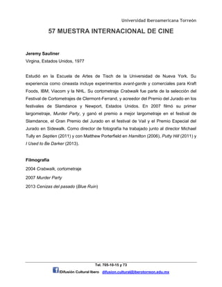 Universidad Iberoamericana Torreón
57 MUESTRA INTERNACIONAL DE CINE
Tel. 705-10-15 y 73
/Difusión Cultural Ibero difusion.cultural@iberotorreon.edu.mx
Jeremy Sauliner
Virgina, Estados Unidos, 1977
Estudió en la Escuela de Artes de Tisch de la Universidad de Nueva York. Su
experiencia como cineasta incluye experimentos avant-garde y comerciales para Kraft
Foods, IBM, Viacom y la NHL. Su cortometraje Crabwalk fue parte de la selección del
Festival de Cortometrajes de Clermont-Ferrand, y acreedor del Premio del Jurado en los
festivales de Slamdance y Newport, Estados Unidos. En 2007 filmó su primer
largometraje, Murder Party, y ganó el premio a mejor largometraje en el festival de
Slamdance, el Gran Premio del Jurado en el festival de Vail y el Premio Especial del
Jurado en Sidewalk. Como director de fotografía ha trabajado junto al director Michael
Tully en Septien (2011) y con Matthew Porterfield en Hamilton (2006), Putty Hill (2011) y
I Used to Be Darker (2013).
Filmografía
2004 Crabwalk, cortometraje
2007 Murder Party
2013 Cenizas del pasado (Blue Ruin)
 