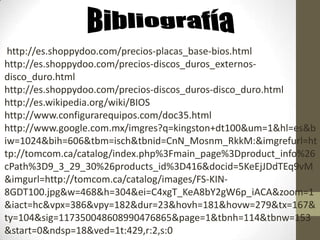 http://es.shoppydoo.com/precios-placas_base-bios.html
http://es.shoppydoo.com/precios-discos_duros_externos-
disco_duro.html
http://es.shoppydoo.com/precios-discos_duros-disco_duro.html
http://es.wikipedia.org/wiki/BIOS
http://www.configurarequipos.com/doc35.html
http://www.google.com.mx/imgres?q=kingston+dt100&um=1&hl=es&b
iw=1024&bih=606&tbm=isch&tbnid=CnN_Mosnm_RkkM:&imgrefurl=ht
tp://tomcom.ca/catalog/index.php%3Fmain_page%3Dproduct_info%26
cPath%3D9_3_29_30%26products_id%3D416&docid=5KeEjJDdTEq9vM
&imgurl=http://tomcom.ca/catalog/images/FS-KIN-
8GDT100.jpg&w=468&h=304&ei=C4xgT_KeA8bY2gW6p_iACA&zoom=1
&iact=hc&vpx=386&vpy=182&dur=23&hovh=181&hovw=279&tx=167&
ty=104&sig=117350048608990476865&page=1&tbnh=114&tbnw=153
&start=0&ndsp=18&ved=1t:429,r:2,s:0
 