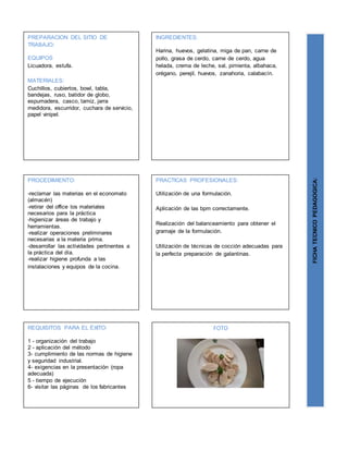 PREPARACION DEL SITIO DE
TRABAJO:
EQUIPOS
Licuadora, estufa.
MATERIALES:
Cuchillos, cubiertos, bowl, tabla,
bandejas, ruso, batidor de globo,
espumadera, casco, tamiz, jarra
medidora, escurridor, cuchara de servicio,
papel vinipel.
FICHATECNICOPEDAGOGICA:
INGREDIENTES:
Harina, huevos, gelatina, miga de pan, carne de
pollo, grasa de cerdo, carne de cerdo, agua
helada, crema de leche, sal, pimienta, albahaca,
orégano, perejil, huevos, zanahoria, calabacín.
PROCEDIMIENTO:
-reclamar las materias en el economato
(almacén)
-retirar del office los materiales
necesarios para la práctica
-higienizar áreas de trabajo y
herramientas.
-realizar operaciones preliminares
necesarias a la materia prima.
-desarrollar las actividades pertinentes a
la práctica del día.
-realizar higiene profunda a las
instalaciones y equipos de la cocina.
REQUISITOS PARA EL ÉXITO:
1 - organización del trabajo
2 - aplicación del método
3- cumplimiento de las normas de higiene
y seguridad industrial.
4- exigencias en la presentación (ropa
adecuada)
5 - tiempo de ejecución
6- visitar las páginas de los fabricantes
FOTO
PRACTICAS PROFESIONALES:
Utilización de una formulación.
Aplicación de las bpm correctamente.
Realización del balanceamiento para obtener el
gramaje de la formulación.
Utilización de técnicas de cocción adecuadas para
la perfecta preparación de galantinas.
 