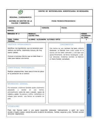 BRIGADA Nº: 2 MODULO:
COCINA FRIA.
HORAS
ASIGNADAS
AL TEMA
TEMA: FARSA
TERRINA.
ALUMNO: ALEXANDRA ALFONSO ORTIZ 3
REGIONAL CUNDINAMARCA
SISTEMA DE GESTIÓN DE LA
CALIDAD Y AMBIENTAL
CENTRO DE BIOTECNOLOGÍA AGROPECUARIA DE MOSQUERA
FICHA TECNICO-PEDAGOGICA
CÓDIGO:
868465A
VERSIÓN: FECHA:
OBJETIVOS OPERACIONALES:
Identificar los ingredientes que se necesitan para
realizar una terrina, totalmente inocua y de muy
buena calidad.
Conocer el proceso técnico que se debe llevar a
cabo para realizar una terrina.
COMPETENCIAS PROFESIONALES:
Realizar preparaciones base para el mise en place
en la prestación de un servicio.
CONOCIMIENTOS
Una terrina es una cacharro de barro vidriado
(terracota, en francés terre cuite) usado en la
cocina con los lados verticales y una tapa que
ajusta firmemente, de forma rectangular u oval.
Las versiones modernas también se fabrican
en hierro fundido esmaltado.
FICHATECNICOPEDAGOGICA:
INFORMACION ADICIONAL:
Por extensión, el término también alude al alimento
preparado y servido en una terrina,
principalmente carne de caza o venado, queso de
cabeza y patés. Se prensa y enfría, cortándose en
rodajas para servirlo, una terrina se convierte en
pate.
VOCABULARIO:
Paté: (del francés paté) a una pasta esparcible elaborada habitualmente a partir de carne
picada o hígado y grasa, siendo frecuente la adición de verduras, hierbas, especias y vino. También existen
versiones vegetarianas.
 