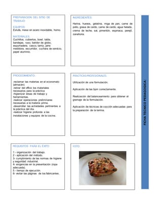 n
PREPARACION DEL SITIO DE
TRABAJO:
EQUIPOS:
Estufa, mesa en acero inoxidable, horno.
MATERIALES:
Cuchillos, cubiertos, bowl, tabla,
bandejas, ruso, batidor de globo,
espumadera, casco, tamiz, jarra
medidora, escurridor, cuchara de servicio,
papel aluminio.
FICHATECNICOPEDAGOGICA:
INGREDIENTES:
Harina, huevos, gelatina, miga de pan, carne de
pollo, grasa de cerdo, carne de cerdo, agua helada,
crema de leche, sal, pimentón, espinaca, perejil,
zanahoria.
PROCEDIMIENTO:
-reclamar las materias en el economato
(almacén)
-retirar del office los materiales
necesarios para la práctica
-higienizar áreas de trabajo y
herramientas.
-realizar operaciones preliminares
necesarias a la materia prima.
-desarrollar las actividades pertinentes a
la práctica del día.
-realizar higiene profunda a las
instalaciones y equipos de la cocina.
REQUISITOS PARA EL ÉXITO:
1 - organización del trabajo.
2 - aplicación del método.
3- cumplimiento de las normas de higiene
y seguridad industrial.
4- exigencias en la presentación (ropa
adecuada).
5 - tiempo de ejecución.
6- visitar las páginas de los fabricantes.
FOTO
PRACTICASPROFESIONALES:
Utilización de una formulación.
Aplicación de las bpm correctamente.
Realización del balanceamiento para obtener el
gramaje de la formulación.
Aplicación de técnicas de cocción adecuadas para
la preparación de la terrina.
 