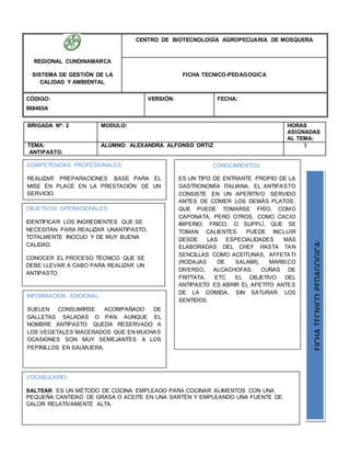 REGIONAL CUNDINAMARCA
SISTEMA DE GESTIÓN DE LA
CALIDAD Y AMBIENTAL
CENTRO DE BIOTECNOLOGÍA AGROPECUARIA DE MOSQUERA
FICHA TECNICO-PEDAGOGICA
CÓDIGO:
868465A
VERSIÓN: FECHA:
BRIGADA Nº: 2 MODULO: HORAS
ASIGNADAS
AL TEMA:
TEMA:
ANTIPASTO.
ALUMNO: ALEXANDRA ALFONSO ORTIZ 3
OBJETIVOS OPERACIONALES:
IDENTIFICAR LOS INGREDIENTES QUE SE
NECESITAN PARA REALIZAR UNANTIPASTO,
TOTALMENTE INOCUO Y DE MUY BUENA
CALIDAD.
CONOCER EL PROCESO TÉCNICO QUE SE
DEBE LLEVAR A CABO PARA REALIZAR UN
ANTIPASTO.
COMPETENCIAS PROFESIONALES:
REALIZAR PREPARACIONES BASE PARA EL
MISE EN PLACE EN LA PRESTACIÓN DE UN
SERVICIO.
CONOCIMIENTOS:
ES UN TIPO DE ENTRANTE PROPIO DE LA
GASTRONOMÍA ITALIANA. EL ANTIPASTO
CONSISTE EN UN APERITIVO SERVIDO
ANTES DE COMER LOS DEMÁS PLATOS,
QUE PUEDE TOMARSE FRÍO, COMO
CAPONATA, PERO OTROS, COMO CACIO
IMPERIO, FRICO, O SUPPLÌ, QUE SE
TOMAN CALIENTES. PUEDE INCLUIR
DESDE LAS ESPECIALIDADES MÁS
ELABORADAS DEL CHEF HASTA TAN
SENCILLAS COMO ACEITUNAS, AFFETATI
(RODAJAS DE SALAMI), MARISCO
DIVERSO, ALCACHOFAS, CUÑAS DE
FRITTATA, ETC. EL OBJETIVO DEL
ANTIPASTO ES ABRIR EL APETITO ANTES
DE LA COMIDA, SIN SATURAR LOS
SENTIDOS.
FICHATECNICOPEDAGOGICA:
VOCABULARIO:
SALTEAR: ES UN MÉTODO DE COCINA EMPLEADO PARA COCINAR ALIMENTOS CON UNA
PEQUEÑA CANTIDAD DE GRASA O ACEITE EN UNA SARTÉN Y EMPLEANDO UNA FUENTE DE
CALOR RELATIVAMENTE ALTA.
INFORMACION ADICIONAL:
SUELEN CONSUMIRSE ACOMPAÑADO DE
GALLETAS SALADAS O PAN. AUNQUE EL
NOMBRE ANTIPASTO QUEDA RESERVADO A
LOS VEGETALES MACERADOS QUE EN MUCHAS
OCASIONES SON MUY SEMEJANTES A LOS
PEPINILLOS EN SALMUERA.
 