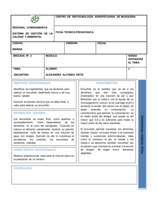 BRIGADA Nº: 2 MODULO: HORAS
ASIGNADAS
AL TEMA:
TEMA:
ENCURTIDO.
ALUMNO:
ALEXANDRA ALFONSO ORTIZ
3
REGIONAL CUNDINAMARCA
SISTEMA DE GESTIÓN DE LA
CALIDAD Y AMBIENTAL
CENTRO DE BIOTECNOLOGÍA AGROPECUARIA DE MOSQUERA
FICHA TECNICO-PEDAGOGICA
CÓDIGO:
868465A
VERSIÓN: FECHA:
OBJETIVOS OPERACIONALES:
Identificar los ingredientes que se necesitan para
realizar un encurtido, totalmente inocuo y de muy
buena calidad.
Conocer el proceso técnico que se debe llevar a
cabo para realizar un encurtido.
COMPETENCIAS PROFESIONALES:
Realizar preparaciones base para el mise en place en
la prestación de un servicio.
CONOCIMIENTOS:
Encurtido es el nombre que se da a los
alimentos que han sido sumergidos
(marinados) en una solución de sal, y que
fermentan por sí solos o con la ayuda de un
microorganismo inocuo, en el cual baja el pH y
aumenta la acidez del mismo con el objeto de
poder extender su conservación. La
característica que permite la conservación es
el medio ácido del vinagre que posee un pH
menor que 0,6 y es suficiente para matar la
mayor parte de las necro bacterias.
El encurtido permite conservar los alimentos
durante meses. se suele añadir a la marinada
hierbas y sustancias antimicrobianas, tales
como la mostaza, el ajo, la canela o los
clavos.2 se denomina también 'encurtido' así
al proceso que consiste en someter a la acción
de vinagre, de origen vínico, alimentos
vegetales.
FICHATECNICOPEDAGOGICA:
INFORMACION ADICIONAL:
Los encurtidos se sirven fríos, como aperitivo o
acompañamiento. Varía dependiendo de los
alimentos, en el caso del avinagrado. Consiste en
colocar el alimento previamente durante un periodo
relativamente corto de tiempo en una solución de
agua con vinagre. Ejemplo de ello lo constituye el
escabeche, los ceviches, los encurtidos de
zanahoria, cebollas.
VOCABULARIO:
 