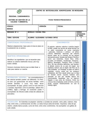 BRIGADA Nº: 2 MODULO: COCINA FRIA HORAS
ASIGNADAS
AL TEMA:
TEMA: CEVICHE ALUMNO: ALEXANDRA ALFONSO ORTIZ 3
REGIONAL CUNDINAMARCA
SISTEMA DE GESTIÓN DE LA
CALIDAD Y AMBIENTAL
CENTRO DE BIOTECNOLOGÍA AGROPECUARIA DE MOSQUERA
FICHA TECNICO-PEDAGOGICA
CÓDIGO:
868465A
VERSIÓN: FECHA:
OBJETIVOS OPERACIONALES:
Identificar los ingredientes que se necesitan para
realizar un ceviche totalmente inocuo y de muy
buena calidad.
Conocer el proceso técnico que se debe llevar a
cabo para realizar un ceviche.
COMPETENCIAS PROFESIONALES:
Realizar preparaciones base para el mise en place en
la prestación de un servicio.
CONOCIMIENTOS:
El seviche, sebiche, cebiche o ceviche (según
la RAE, puede ser escrito de estas formas) es
un plato consistente en carne marinada
―pescado, mariscos o ambos― en aliños
cítricos. Diferentes versiones del cebiche
forman parte de la culinaria de los países
latinoamericanos litorales del Océano Pacífico,
como son Colombia, Costa Rica, Chile,
Ecuador, El Salvador, Guatemala, Honduras,
México, Nicaragua, Panamá, Perú y Puerto
Rico. No hay estudios definitivos que liquiden
el debate acerca de su país de origen; las
hipótesis indican que la región del Perú es la
más probable, sin embargo el plato se habría
originado mucho antes por los antiguos
pobladores del Perú desde antes que la idea
de Estado nación siquiera hubiese sido
pensada ya que por aquella época los
colonizadores españoles aun no habrían
llegado a esa zona de América. Entre los
cítricos más empleados están el limón y la lima
ácida, aunque históricamente se usó la
naranja agria. FICHATECNICOPEDAGOGICA:
VOCABULARIO: En Colombia se preparan ceviches o cocteles de camarón, ostra, jaiba, calamar, chipi
chipi, entre otros, y combinaciones de ellos. La salsa incluye salsa de tomate, mayonesa, salsa de ajo,
cilantro, cebolla blanca picada, zumo de limón, entre otros condimentos. Se acompañan con galleta de
soda salada.
INFORMACION ADICIONAL: Los acompañamientos
del cebiche también pueden ser diferentes: En Perú,
se sirve con guarniciones de raíces hervidas como
camote (boniato) o yuca; muy raras veces
acompañado de papa, granos como el maíz (hervido
o tostado), legumbres como la zarandaja, plátano frito
(chifles), algas y lechuga; en ocasiones puede ir
acompañado de chilcano (caldo a base de cabezas de
pescados).
 