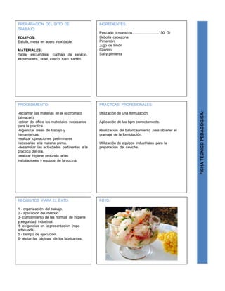 PREPARACION DEL SITIO DE
TRABAJO:
EQUIPOS:
Estufa, mesa en acero inoxidable.
MATERIALES:
Tabla, escurridera, cuchara de servicio,
espumadera, bowl, casco, ruso, sartén.
FICHATECNICOPEDAGOGICA:
INGREDIENTES:
Pescado o mariscos………………….150 Gr
Cebolla cabezona
Pimentón
Jugo de limón
Cilantro
Sal y pimienta
PROCEDIMIENTO:
-reclamar las materias en el economato
(almacén)
-retirar del office los materiales necesarios
para la práctica
-higienizar áreas de trabajo y
herramientas.
-realizar operaciones preliminares
necesarias a la materia prima.
-desarrollar las actividades pertinentes a la
práctica del día.
-realizar higiene profunda a las
instalaciones y equipos de la cocina.
REQUISITOS PARA EL ÉXITO:
1 - organización del trabajo.
2 - aplicación del método.
3- cumplimiento de las normas de higiene
y seguridad industrial.
4- exigencias en la presentación (ropa
adecuada).
5 - tiempo de ejecución.
6- visitar las páginas de los fabricantes.
FOTO.
PRACTICAS PROFESIONALES:
Utilización de una formulación.
Aplicación de las bpm correctamente.
Realización del balanceamiento para obtener el
gramaje de la formulación.
Utilización de equipos industriales para la
preparación del ceviche.
 