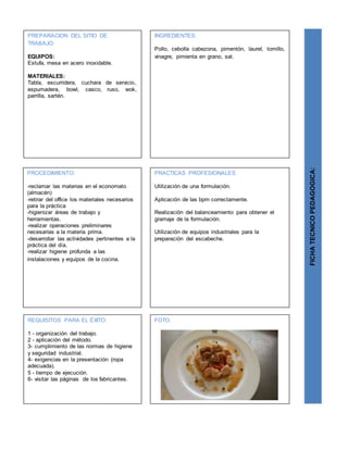 PREPARACION DEL SITIO DE
TRABAJO:
EQUIPOS:
Estufa, mesa en acero inoxidable.
MATERIALES:
Tabla, escurridera, cuchara de servicio,
espumadera, bowl, casco, ruso, wok,
parrilla, sartén.
FICHATECNICOPEDAGOGICA:
INGREDIENTES:
Pollo, cebolla cabezona, pimentón, laurel, tomillo,
vinagre, pimienta en grano, sal.
PROCEDIMIENTO:
-reclamar las materias en el economato
(almacén)
-retirar del office los materiales necesarios
para la práctica
-higienizar áreas de trabajo y
herramientas.
-realizar operaciones preliminares
necesarias a la materia prima.
-desarrollar las actividades pertinentes a la
práctica del día.
-realizar higiene profunda a las
instalaciones y equipos de la cocina.
REQUISITOS PARA EL ÉXITO:
1 - organización del trabajo.
2 - aplicación del método.
3- cumplimiento de las normas de higiene
y seguridad industrial.
4- exigencias en la presentación (ropa
adecuada).
5 - tiempo de ejecución.
6- visitar las páginas de los fabricantes.
FOTO.
PRACTICAS PROFESIONALES:
Utilización de una formulación.
Aplicación de las bpm correctamente.
Realización del balanceamiento para obtener el
gramaje de la formulación.
Utilización de equipos industriales para la
preparación del escabeche.
 