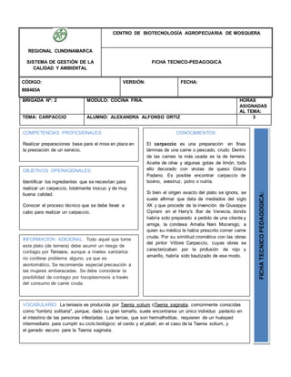BRIGADA Nº: 2 MODULO: COCINA FRIA. HORAS
ASIGNADAS
AL TEMA:
TEMA: CARPACCIO ALUMNO: ALEXANDRA ALFONSO ORTIZ 3
REGIONAL CUNDINAMARCA
SISTEMA DE GESTIÓN DE LA
CALIDAD Y AMBIENTAL
CENTRO DE BIOTECNOLOGÍA AGROPECUARIA DE MOSQUERA
FICHA TECNICO-PEDAGOGICA
CÓDIGO:
868465A
VERSIÓN: FECHA:
OBJETIVOS OPERACIONALES:
Identificar los ingredientes que se necesitan para
realizar un carpaccio, totalmente inocuo y de muy
buena calidad.
Conocer el proceso técnico que se debe llevar a
cabo para realizar un carpaccio.
COMPETENCIAS PROFESIONALES:
Realizar preparaciones base para el mise en place en
la prestación de un servicio.
CONOCIMIENTOS:
El carpaccio es una preparación en finas
láminas de una carne o pescado, crudo. Dentro
de las carnes la más usada es la de ternera.
Aceite de oliva y algunas gotas de limón, todo
ello decorado con virutas de queso Grana
Padano. Es posible encontrar carpaccio de
bovino, avestruz, potro o nutria.
Si bien el origen exacto del plato se ignora, se
suele afirmar que data de mediados del siglo
XX y que procede de la invención de Giuseppe
Cipriani en el Harry's Bar de Venecia, donde
habría sido preparado a pedido de una cliente y
amiga, la condesa Amalia Nani Mocenigo, a
quien su médico le había prescrito comer carne
cruda. Por su similitud cromática con las obras
del pintor Vittore Carpaccio, cuyas obras se
caracterizaban por la profusión de rojo y
amarillo, habría sido bautizado de ese modo.
FICHATECNICOPEDAGOGICA:
VOCABULARIO: La teniasis es producida por Taenia solium oTaenia saginata, comúnmente conocidas
como "lombriz solitaria", porque, dado su gran tamaño, suele encontrarse un único individuo parásito en
el intestino de las personas infestadas. Las tenías, que son hermafroditas, requieren de un huésped
intermediario para cumplir su ciclo biológico: el cerdo y el jabalí, en el caso de la Taenia solium, y
el ganado vacuno para la Taenia saginata.
INFORMACION ADICIONAL: Todo aquel que tome
este plato (de ternera) debe asumir un riesgo de
contagio por Teniasis, aunque a niveles sanitarios
no conlleva problema alguno, ya que es
asintomático. Se recomienda especial precaución a
las mujeres embarazadas. Se debe considerar la
posibilidad de contagio por toxoplasmosis a través
del consumo de carne cruda.
 