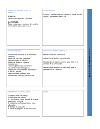 PREPARACION DEL SITIO DE
TRABAJO:
EQUIPOS:
Estufa, mesa en acero inoxidable.
MATERIALES:
Tabla, escurridera, cuchara de servicio,
espumadera, bowl, casco, ruso.
FICHATECNICOPEDAGOGICA:
INGREDIENTES:
Proteína, cebolla cabezona, pimentón, laurel, tomillo,
vinagre, pimienta en grano, sal.
PROCEDIMIENTO:
-reclamar las materias en el economato
(almacén)
-retirar del office los materiales
necesarios para la práctica
-higienizar áreas de trabajo y
herramientas.
-realizar operaciones preliminares
necesarias a la materia prima.
-desarrollar las actividades pertinentes a
la práctica del día.
-realizar higiene profunda a las
instalaciones y equipos de la cocina.
REQUISITOS PARA EL ÉXITO:
1 - organización del trabajo.
2 - aplicación del método.
3- cumplimiento de las normas de higiene
y seguridad industrial.
4- exigencias en la presentación (ropa
adecuada).
5 - tiempo de ejecución.
6- visitar las páginas de los fabricantes.
FOTO.
PRACTICAS PROFESIONALES:
Utilización de una formulación.
Aplicación de las bpm correctamente.
Realización del balanceamiento para obtener el
gramaje de la formulación.
Utilización de las técnicas adecuadas para la
preparación de carpaccio.
 