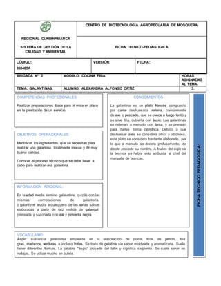 BRIGADA Nº: 2 MODULO: COCINA FRIA. HORAS
ASIGNADAS
AL TEMA
TEMA: GALANTINAS. ALUMNO: ALEXANDRA ALFONSO ORTIZ 3.
REGIONAL CUNDINAMARCA
SISTEMA DE GESTIÓN DE LA
CALIDAD Y AMBIENTAL
CENTRO DE BIOTECNOLOGÍA AGROPECUARIA DE MOSQUERA
FICHA TECNICO-PEDAGOGICA
CÓDIGO:
868465A
VERSIÓN: FECHA:
OBJETIVOS OPERACIONALES:
Identificar los ingredientes que se necesitan para
realizar una galantina, totalmente inocua y de muy
buena calidad.
Conocer el proceso técnico que se debe llevar a
cabo para realizar una galantina.
COMPETENCIAS PROFESIONALES:
Realizar preparaciones base para el mise en place
en la prestación de un servicio.
CONOCIMIENTOS
La galantina es un plato francés compuesto
por carne deshuesada rellena, comúnmente
de ave o pescado, que se cuece a fuego lento y
se sirve fría, cubierta con áspic. Las galantinas
se rellenan a menudo con farsa, y se prensan
para darles forma cilíndrica. Debido a que
deshuesar aves se considera difícil y laborioso,
este plato se considera bastante elaborado, por
lo que a menudo se decora profusamente, de
donde procede su nombre. A finales del siglo xix
la técnica ya había sido atribuida al chef del
marqués de brancas.
FICHATECNICOPEDAGOGICA:
VOCABULARIO:
Áspic: sustancia gelatinosa empleada en la elaboración de platos fríos de jamón, foie
gras, mariscos, verduras e incluso frutas. Se trata de gelatina sin sabor moldeada y aromatizada. Suele
tener diferentes formas. La palabra "áspic" procede del latín y significa serpiente. Se suele servir en
rodajas. Se utiliza mucho en bufets.
INFORMACION ADICIONAL:
En la edad media término galauntine, quizás con las
mismas connotaciones de galantería,
o galantyne aludía a cualquiera de las varias salsas
elaboradas a partir de raíz molida de galangal,
prensada y sazonada con sal y pimienta negra.
 