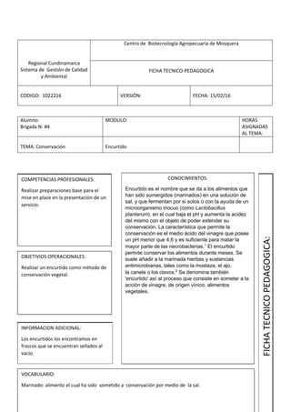 Regional Cundinamarca
Sistema de Gestión de Calidad
y Ambiental
Centro de Biotecnología Agropecuaria de Mosquera
FICHA TECNICO-PEDAGOGICA
CODIGO: 1022216 VERSIÓN: FECHA: 15/02/16
Alumno:
Brigada N: #4
MODULO: HORAS
ASIGNADAS
AL TEMA:
TEMA: Conservación Encurtido
COMPETENCIAS PROFESIONALES:
Realizar preparaciones base para el
mise en place en la presentación de un
servicio.
OBJETIVIOS OPERACIONALES:
Realizar un encurtido como método de
conservación vegetal.
INFORMACION ADICIONAL:
Los encurtidos los encontramos en
frascos que se encuentran sellados al
vacío
VOCABULARIO:
Marinado: alimento el cual ha sido sometido a conservación por medio de la sal.
CONOCIMIENTOS:
Encurtido es el nombre que se da a los alimentos que
han sido sumergidos (marinados) en una solución de
sal, y que fermentan por sí solos o con la ayuda de un
microorganismo inocuo (como Lactobacillus
plantarum), en el cual baja el pH y aumenta la acidez
del mismo con el objeto de poder extender su
conservación. La característica que permite la
conservación es el medio ácido del vinagre que posee
un pH menor que 4,6 y es suficiente para matar la
mayor parte de las necrobacterias.1
El encurtido
permite conservar los alimentos durante meses. Se
suele añadir a la marinada hierbas y sustancias
antimicrobianas, tales como la mostaza, el ajo,
la canela o los clavos.2
Se denomina también
'encurtido' así al proceso que consiste en someter a la
acción de vinagre, de origen vínico, alimentos
vegetales.
FICHATECNICOPEDAGOGICA:
 