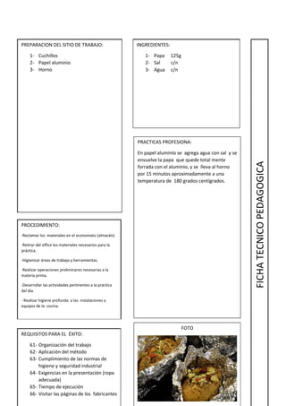 PREPARACION DEL SITIO DE TRABAJO:
1- Cuchillos
2- Papel aluminio
3- Horno
INGREDIENTES:
1- Papa 125g
2- Sal c/n
3- Agua c/n
PROCEDIMIENTO:
-Reclamar los materiales en el economato (almacén).
-Retirar del office los materiales necesarios para la
práctica.
-Higienizar áreas de trabajo y herramientas.
-Realizar operaciones preliminares necesarias a la
materia prima.
-Desarrollar las actividades pertinentes a la práctica
del día.
- Realizar higiene profunda a las instalaciones y
equipos de la cocina.
REQUISITOS PARA EL ÉXITO:
61- Organización del trabajo
62- Aplicación del método
63- Cumplimiento de las normas de
higiene y seguridad industrial
64- Exigencias en la presentación (ropa
adecuada)
65- Tiempo de ejecución
66- Visitar las páginas de los fabricantes
PRACTICAS PROFESIONA:
En papel aluminio se agrega agua con sal y se
envuelve la papa que quede total mente
forrada con el aluminio, y se lleva al horno
por 15 minutos aproximadamente a una
temperatura de 180 grados centígrados.
FOTO
FICHATECNICOPEDAGOGICA
 