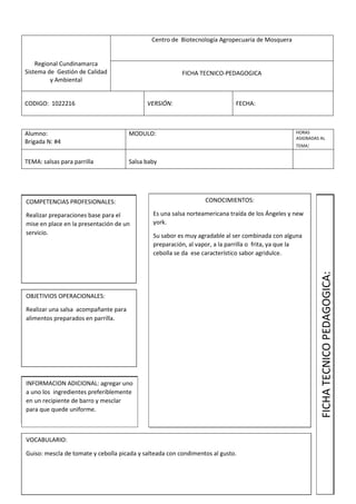 Regional Cundinamarca
Sistema de Gestión de Calidad
y Ambiental
Centro de Biotecnología Agropecuaria de Mosquera
FICHA TECNICO-PEDAGOGICA
CODIGO: 1022216 VERSIÓN: FECHA:
Alumno:
Brigada N: #4
MODULO: HORAS
ASIGNADAS AL
TEMA:
TEMA: salsas para parrilla Salsa baby
COMPETENCIAS PROFESIONALES:
Realizar preparaciones base para el
mise en place en la presentación de un
servicio.
OBJETIVIOS OPERACIONALES:
Realizar una salsa acompañante para
alimentos preparados en parrilla.
INFORMACION ADICIONAL: agregar uno
a uno los ingredientes preferiblemente
en un recipiente de barro y mesclar
para que quede uniforme.
VOCABULARIO:
Guiso: mescla de tomate y cebolla picada y salteada con condimentos al gusto.
CONOCIMIENTOS:
Es una salsa norteamericana traída de los Ángeles y new
york.
Su sabor es muy agradable al ser combinada con alguna
preparación, al vapor, a la parrilla o frita, ya que la
cebolla se da ese característico sabor agridulce.
FICHATECNICOPEDAGOGICA:
 