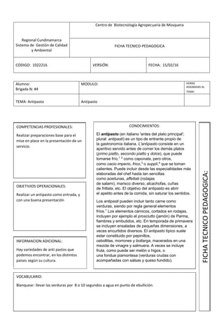 Regional Cundinamarca
Sistema de Gestión de Calidad
y Ambiental
Centro de Biotecnología Agropecuaria de Mosquera
FICHA TECNICO-PEDAGOGICA
CODIGO: 1022216 VERSIÓN: FECHA: 15/02/16
Alumno:
Brigada N: #4
MODULO: HORAS
ASIGNADAS AL
TEMA:
TEMA: Antipasto Antipasto
COMPETENCIAS PROFESIONALES:
Realizar preparaciones base para el
mise en place en la presentación de un
servicio.
OBJETIVIOS OPERACIONALES:
Realizar un antipasto como entrada, y
con una buena presentación
INFORMACION ADICIONAL:
Hay variedades de anti pastos que
podemos encontrar, en los distintos
países según su cultura.
VOCABULARIO:
Blanquear: llevar las verduras por 8 o 10 segundos a agua en punto de ebullición.
CONOCIMIENTOS:
El antipasto (en italiano 'antes del plato principal';
plural: antipasti) es un tipo de entrante propio de
la gastronomía italiana. L'antipasto consiste en un
aperitivo servido antes de comer los demás platos
(primo piatto, secondo piatto y dolce), que puede
tomarse frío,1 2
como caponata, pero otros,
como cacio imperio, frico,3
o supplì,4
que se toman
calientes. Puede incluir desde las especialidades más
elaboradas del chef hasta tan sencillas
como aceitunas, affettati (rodajas
de salami), marisco diverso, alcachofas, cuñas
de frittata, etc. El objetivo del antipasto es abrir
el apetito antes de la comida, sin saturar los sentidos.
Los antipasti pueden incluir tanto carne como
verduras, siendo por regla general elementos
fríos.1
Los elementos cárnicos, cortados en rodajas,
incluyen por ejemplo el prosciutto (jamón) de Parma,
fiambres y embutidos, etc. En temporada de primavera
se incluyen ensaladas de pequeñas dimensiones, a
veces encurtidos diversos. El antipasto típico suele
estar constituido por pepinillos,
cebollitas, morrones y bottarga, macerados en una
mezcla de vinagre y salmuera. A veces se incluye
fruta, como puede ser melón o higos, o
una fondue piamontesa (verduras crudas con
acompañadas con salsas y queso fundido).
FICHATECNICOPEDAGOGICA:
 