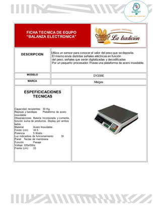 FICHA TECNICA DE EQUPO
“BALANZA ELECTRONICA”
DESCRIPCION
Utiliza un sensor para conocer el valor del peso que se deposita.
El mismo envía distintas señales eléctricas en función
del peso, señales que serán digitalizadas y decodificadas
Por un pequeño procesador. Posee una plataforma de acero inoxidable.
MODELO DY208E
MARCA Maigas
ESPEFICICACIONES
TECNICAS
Capacidad recipientes: 30 Kg.
Repisas y bandejas Plataforma de acero
inoxidable
Observaciones Batería incorporada y corriente,
función suma de productos, display por ambos
lados.
Material Acero Inoxidable.
Fondo (cm) 34.5
Potencia 5 Watts
Luz indicadora de funcionamiento SI
Panel Teclas de membrana
Función Pesaje
Voltaje 220v/50hz
Frente (cm) 33
 