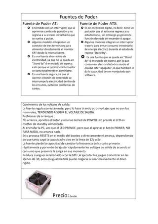 Fuentes de Poder
Fuente de Poder AT:                          Fuente de Poder ATX:
    Encendido con un interruptor que al      Es de encendido digital, es decir, tiene un
     oprimirse cambia de posición y no         pulsador que al activarse regresa a su
     regresa a su estado inicial hasta que     estado inicial, sin embargo ya generó la
     se vuelva a pulsar.                       función deseada de encender ó apagar.
    Algunos modelos integraban un            Algunos modelos integran un interruptor
     conector de tres terminales para          trasero para evitar consumo innecesario
     alimentar directamente el monitor         de energía eléctrico durante el estado de
     CRT desde la misma fuente.                reposo "Stand By“.
    Es una fuente ahorradora de                Es una fuente que se queda en "Stand
     electricidad, ya que no se queda en        By" ó en estado de espera, por lo que
     "Stand by" ó en estado de espera;          consumen electricidad aún cuando el
     esto porque al oprimir el interruptor      equipo este "apagado", lo que también le
     se corta totalmente el suministro.         da la capacidad de ser manipulada con
    Es una fuente segura, ya que al            software.
     oprimir el botón de encendido se
     interrumpe la electricidad dentro de
     los circuitos, evitando problemas de
     cortos.




Corrimiento de los voltajes de salida:
La fuente regula correctamente, pero lo hace tirando otros voltajes que no son los
nominales, TENDIENDO A SUBIR EL VOLTAJE DE SALIDA
Problemas de arranque :
No arranca, aprietás el botón y ni la luz del led de POWER. No prende el LED en
mother de standby alimentado.
Al enchufar la PC, ves que el LED PRENDE, pero que al apretar el botón POWER, NO
PASA NADA, no arranca nada.
Esto provoca RESETS en el medio del booteo o directamente ni arranca, dependiendo
de que tanto cayó la capacidad y si es en la línea de 12v o 5v.
La fuente pierde la capacidad de cambiar la frecuencia del circuito primario
rápidamente y por ende de ajustar rápidamente los voltajes de salida de acuerdo al
consumo que presente la carga en ese momento.
Produce cuelgues relacionados con la GPU ,al ejecutar los juegos o al entrar en las
scenes de 3d, pero en igual medida puede colgarse al usar masivamente el disco
rígido.




                       Precio: desde
 
