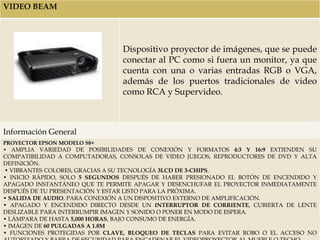 VIDEO BEAM




                                Dispositivo proyector de imágenes, que se puede
                                conectar al PC como si fuera un monitor, ya que
                                cuenta con una o varias entradas RGB o VGA,
                                además de los puertos tradicionales de video
                                como RCA y Supervideo.



Información General
PROYECTOR EPSON MODELO S8+
• AMPLIA VARIEDAD DE POSIBILIDADES DE CONEXIÓN Y FORMATOS 4:3 Y 16:9 EXTIENDEN SU
COMPATIBILIDAD A COMPUTADORAS, CONSOLAS DE VIDEO JUEGOS, REPRODUCTORES DE DVD Y ALTA
DEFINICIÓN.
• VIBRANTES COLORES, GRACIAS A SU TECNOLOGÍA 3LCD DE 3-CHIPS.
• INICIO RÁPIDO, SOLO 5 SEGUNDOS DESPUÉS DE HABER PRESIONADO EL BOTÓN DE ENCENDIDO Y
APAGADO INSTANTÁNEO QUE TE PERMITE APAGAR Y DESENCHUFAR EL PROYECTOR INMEDIATAMENTE
DESPUÉS DE TU PRESENTACIÓN Y ESTAR LISTO PARA LA PRÓXIMA.
• SALIDA DE AUDIO, PARA CONEXIÓN A UN DISPOSITIVO EXTERNO DE AMPLIFICACIÓN.
• APAGADO Y ENCENDIDO DIRECTO DESDE UN INTERRUPTOR DE CORRIENTE, CUBIERTA DE LENTE
DESLIZABLE PARA INTERRUMPIR IMAGEN Y SONIDO O PONER EN MODO DE ESPERA.
• LÁMPARA DE HASTA 5,000 HORAS, BAJO CONSUMO DE ENERGÍA.
• IMÁGEN DE 60 PULGADAS A 1.8M
• FUNCIONES PROTEGIDAS POR CLAVE, BLOQUEO DE TECLAS PARA EVITAR ROBO O EL ACCESO NO
 