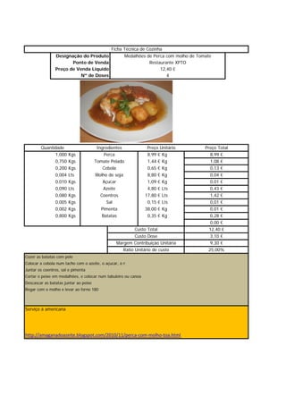 Ficha Técnica de Cozinha
                Designação do Produto                  Medalhões de Perca com molho de Tomate
                       Ponto de Venda                             Restaurante XPTO
                Preço de Venda Líquido                                 12,40 €
                           Nº de Doses                                    4




        Quantidade                      Ingredientes             Preço Unitário           Preço Total
              1,000    Kgs                  Perca                8,99 € Kg                   8,99 €
              0,750    Kgs             Tomate Pelado             1,44 € Kg                   1,08 €
              0,200    Kgs                 Cebola                0,65 € Kg                   0,13 €
              0,004    Lts             Molho de soja             8,80 € Kg                   0,04 €
              0,010    Kgs                 Açucar                1,09 € Kg                   0,01 €
              0,090    Lts                  Azeite               4,80 € Lts                  0,43 €
              0,080    Kgs                Coentros              17,80 € Lts                  1,42 €
              0,005    Kgs                   Sal                 0,15 € Lts                  0,01 €
              0,002    Kgs                Pimenta               38,00 € Kg                   0,01 €
              0,800    Kgs                 Batatas               0,35 € Kg                   0,28 €
                                                                                             0,00 €
                                                         Custo Total                        12,40
                                                                                            12 40 €
                                                         Custo Dose                          3,10 €
                                                Margem Contribuição Unitária                 9,30 €
                                                   Ratio Unitário de custo                  25,00%
Cozer as batatas com pele
Colocar a cebola num tacho com o azeite, o açucar, o m
Juntar os coentros, sal e pimenta
Cortar o peixe em medalhões, e colocar num tabuleiro ou canoa
Descascar as batatas juntar ao peixe
Regar com o molho e levar ao forno 180



Serviço á americana




http://amaganadoazeite.blogspot.com/2010/11/perca‐com‐molho‐toa.html
 