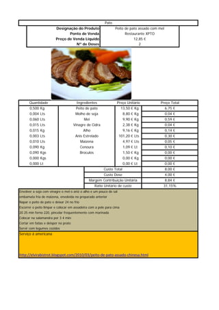 Pato
                         Designação do Produto                      Peito de pato assado com mel
                                Ponto de Venda                            Restaurante XPTO
                         Preço de Venda Líquido                                12,85 €
                                    Nº de Doses                                   2




      Quantidade                       Ingredientes                  Preço Unitário           Preço Total
       0,500 Kg                        Peito de pato                   13,50 € Kg                  6,75 €
       0,004 Lts                       Molho de soja                      8,80 € Kg                0,04 €
       0,060 Lts                              Mel                         9,90 € Kg                0,59 €
       0,015
       0 015 Lts                      Vinagre de Cidra                    2,38
                                                                          2 38 € Kg                0,04
                                                                                                   0 04 €
       0,015 Kg                              Alho                         9,16 € Kg                0,14 €
       0,003 Lts                       Anis Estrelado                 101,20 € Lts                 0,30 €
       0,010 Lts                            Maizena                       4,97 € Lts               0,05 €
       0,090 Kg                             Cenoura                       1,09 € Lt                0,10 €
       0,090 Kgs                            Broculos                      1,50 € Kg                0,00 €
        ,     g
       0,000 Kgs                                                           ,      g
                                                                          0,00 € Kg                 ,
                                                                                                   0,00 €
       0,000 Lt                                                           0,00 € Lt                0,00 €
                                                            Custo Total                            8,00 €
                                                            Custo Dose                             4,00 €
                                                 Margem Contribuição Unitária                      8,84 €
                                                       Ratio Unitário de custo                 31,15%
Envolver a soja com vinagre o mel o aniz o alho e um pouco de sal
embamata fria de maizena, envolvida no preparado anterior
Napar o peito de pato e deixar 24 no frio
Escorrer o peito limpar e colocar em assadeira com a pele para cima
20 25 min forno 220, pincelar frequentemente com marinada
Colocar na salamandra por 3 4 minu
Cortar em fatias e deispor no prato
             g
Servir com legumes cozidos
Serviço á americana




http://elvirabistrot.blogspot.com/2010/03/peito‐de‐pato‐assado‐chinesa.html
 