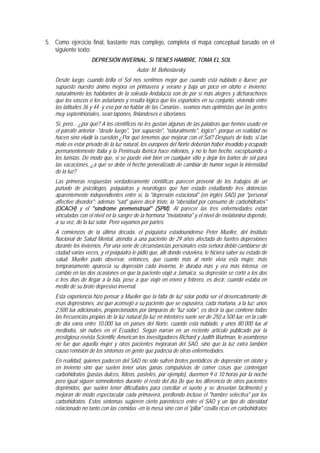 5. Como ejercicio final, bastante más complejo, completa el mapa conceptual basado en el
   siguiente texto:
                    DEPRESIÓN INVERNAL. Si TIENES HAMBRE, TOMA EL SOL
                                          Autor: M. Bohoslavsky
   Desde luego, cuando brilla el Sol nos sentimos mejor que cuando está nublado o llueve; por
   supuesto nuestro ánimo mejora en primavera y verano y baja un poco en otoño e invierno;
   naturalmente los habitantes de la soleada Andalucía son de por sí más alegres y dicharacheros
   que los vascos o los asturianos y resulta lógico que los españoles en su conjunto, viviendo entre
   las latitudes 36 y 44 -y eso por no hablar de las Canarias-, seamos más optimistas que las gentes
   muy septentrionales, sean lapones, finlandeses o siberianos.
   Sí, pero... ¿por qué? A los científicos no les gustan algunas de las palabras que hemos usado en
   el párrafo anterior -"desde luego", "por supuesto", "naturalmente", lógico"- porque en realidad no
   hacen sino eludir la cuestión ¿Por qué tenemos que mejorar con el Sol? Después de todo, si tan
   malo es estar privado de la luz natural, los europeos del Norte deberían haber invadido y ocupado
   permanentemente Italia y la Península Ibérica hace milenios, y no lo han hecho, exceptuando a
   los turistas. De modo que, si se puede vivir bien en cualquier sitio y dejar los baños de sol para
   las vacaciones, ¿a qué se debe el hecho generalizado de cambiar de humor según la intensidad
   de la luz?
   Las primeras respuestas verdaderamente científicas parecen provenir de los trabajos de un
   puñado de psicólogos, psiquiatras y neurólogos que han estado estudiando tres dolencias
   aparentemente independientes entre sí, la "depresión estacional" (en inglés SAD) por "personal
   affective disorder"; además "sad" quiere decir triste, la "obesidad por consumo de carbohidratos"
   (OCACH) y el "síndrome premenstrual" (SPM). Al parecer las tres enfermedades están
   vinculadas con el nivel en la sangre de la hormona "melatonina" y el nivel de melatonina depende,
   a su vez, de la luz solar. Pero vayamos por partes.
   A comienzos de la última década, el psiquiatra estadounidense Peter Mueller, del Instituto
   Nacional de Salud Mental, atendía a una paciente de 29 años afectada de fuertes depresiones
   durante los inviernos. Por una serie de circunstancias personales esta señora debió cambiarse de
   ciudad varias veces, y el psiquiatra le pidió que, allí donde estuviera, le hiciera saber su estado de
   salud. Mueller pudo observar, entonces, que cuanto más al norte vivía esta mujer, más
   tempranamente aparecía su depresión cada invierno, le duraba más y era más intensa; en
   cambio en las dos ocasiones en que la paciente viajó a Jamaica, su depresión se cortó a los dos
   o tres días de llegar a la isla, pese a que viajó en enero y febrero, es decir, cuando estaba en
   medio de su brote depresivo invernal.
   Esta experiencia hizo pensar a Mueller que la falta de luz solar podía ser el desencadenante de
   esas depresiones, así que aconsejó a su paciente que se expusiera, cada mañana, a la luz: unos
   2.500 lux adicionales, proporcionados por lámparas de "luz solar", es decir la que contiene todas
   las frecuencias propias de la luz natural (la luz en interiores suele ser de 250 a 500 lux; en la calle
   de día varía entre 10.000 lux en países del Norte, cuando está nublado, y unos 80.000 lux al
   mediodía, sin nubes en el Ecuador). Según narran en un reciente artículo publicado por la
   prestigiosa revista Scientific American los investigadores Richard y Judith Wurtman, lo asombroso
   no fue que aquella mujer y otros pacientes mejoraran del SAD, sino que la luz extra también
   causó remisión de los síntomas en gente que padecía de otras enfermedades.
   En realidad, quienes padecen del SAD no sólo sufren brotes periódicos de depresión en otoño y
   en invierno sino que suelen tener unas ganas compulsivas de comer cosas que contengan
   carbohidratos (pastas dulces, fideos, pasteles, por ejemplo), duermen 9 ó 10 horas por la noche
   pero igual siguen somnolientos durante el resto del día (lo que los diferencia de otros pacientes
   deprimidos, que suelen tener dificultades para conciliar el sueño y se desvelan fácilmente) y
   mejoran de modo espectacular cada primavera, perdiendo incluso el "hambre selectiva" por los
   carbohidratos. Estos síntomas sugieren cierto parentesco entre el SAD y un tipo de obesidad
   relacionado no tanto con las comidas -en la mesa sino con el "pillar" cosilla ricas en carbohidratos
 